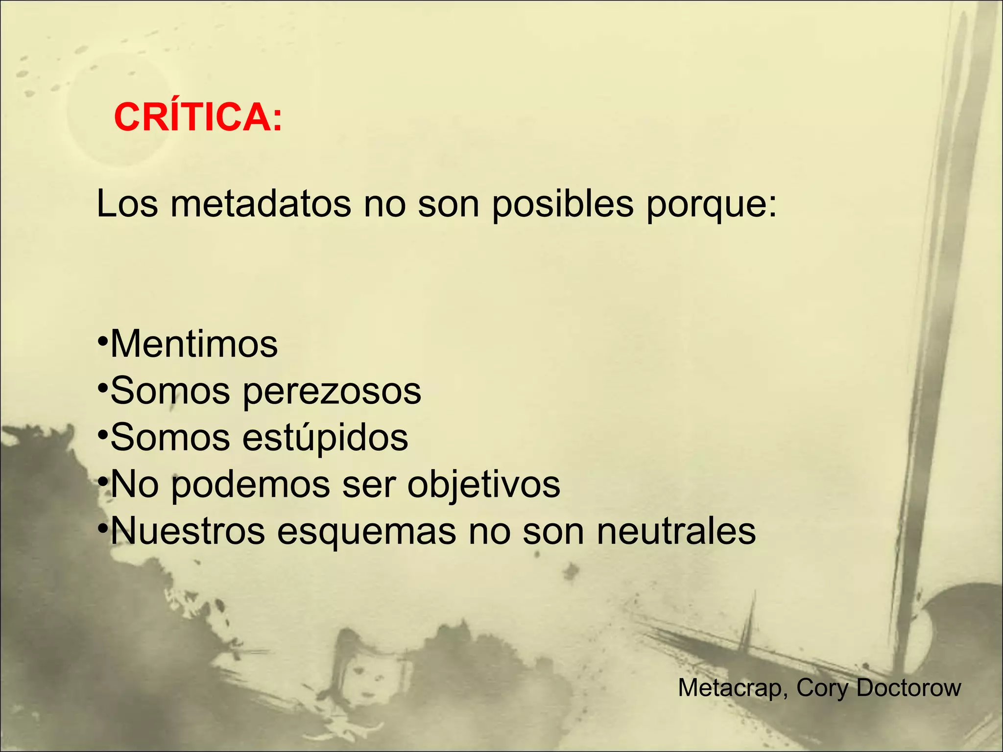 Los metadatos no son posibles porque: Mentimos Somos perezosos Somos estúpidos No podemos ser objetivos Nuestros esquemas no son neutrales CRÍTICA: Metacrap, Cory Doctorow 