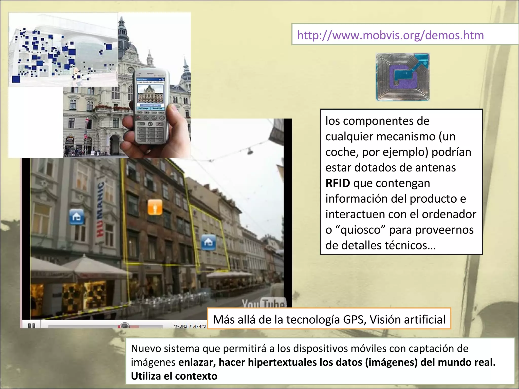 http://www.mobvis.org/demos.htm Nuevo sistema que permitirá a los dispositivos móviles con captación de imágenes  enlazar, hacer hipertextuales los datos (imágenes) del mundo real. Utiliza el contexto los componentes de cualquier mecanismo (un coche, por ejemplo) podrían estar dotados de antenas  RFID  que contengan información del producto e interactuen con el ordenador o “quiosco” para proveernos de detalles técnicos…  Más allá de la tecnología GPS, Visión artificial 