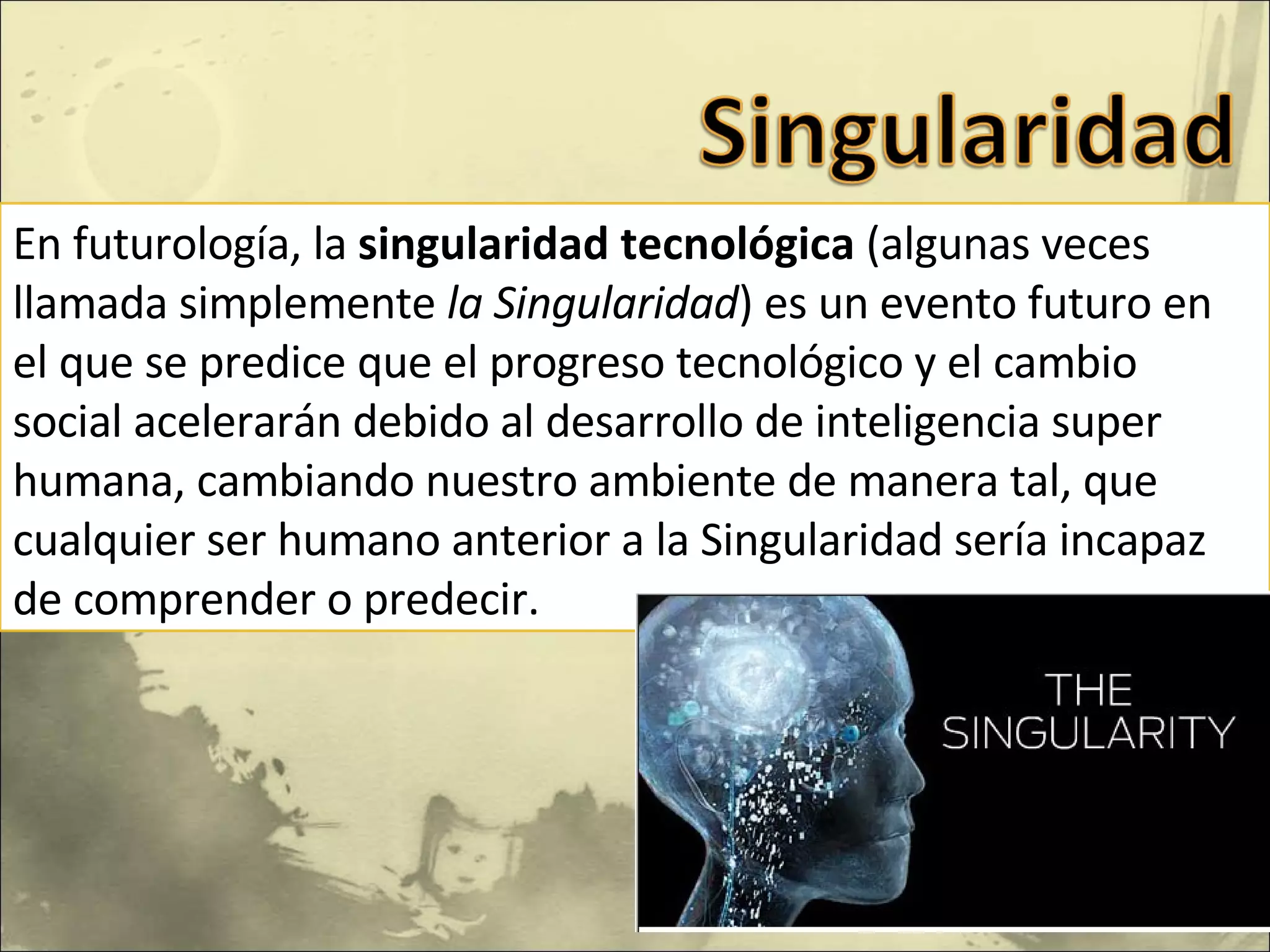 En futurología, la  singularidad tecnológica  (algunas veces llamada simplemente  la Singularidad ) es un evento futuro en el que se predice que el progreso tecnológico y el cambio social acelerarán debido al desarrollo de inteligencia super humana, cambiando nuestro ambiente de manera tal, que cualquier ser humano anterior a la Singularidad sería incapaz de comprender o predecir. 