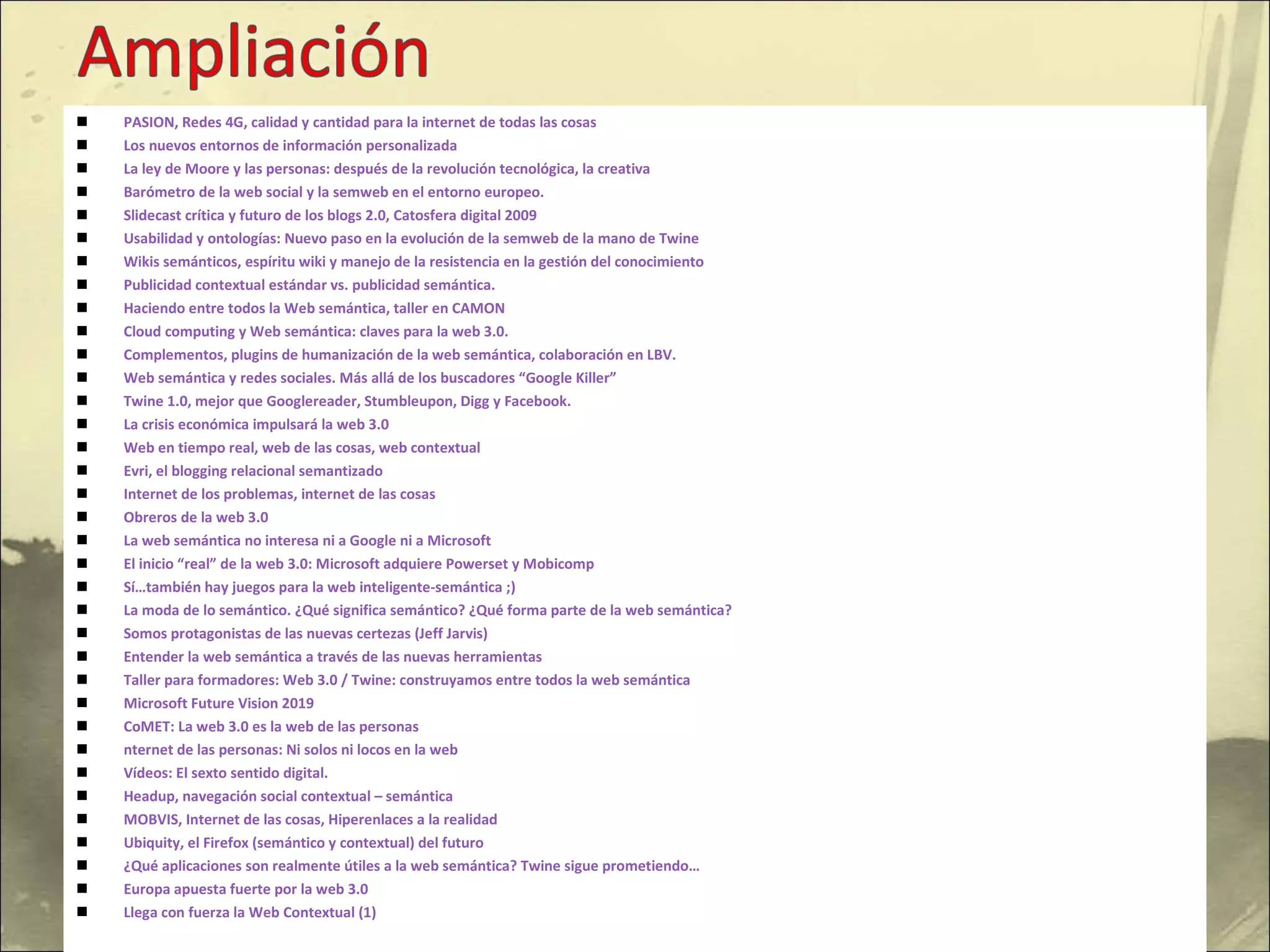 PASION, Redes 4G, calidad y cantidad para la internet de todas las cosas Los nuevos entornos de información personalizada La ley de Moore y las personas: después de la revolución tecnológica, la creativa Barómetro de la web social y la semweb en el entorno europeo. Slidecast crítica y futuro de los blogs 2.0, Catosfera digital 2009 Usabilidad y ontologías: Nuevo paso en la evolución de la semweb de la mano de Twine Wikis semánticos, espíritu wiki y manejo de la resistencia en la gestión del conocimiento Publicidad contextual estándar vs. publicidad semántica. Haciendo entre todos la Web semántica, taller en CAMON Cloud computing y Web semántica: claves para la web 3.0. Complementos, plugins de humanización de la web semántica, colaboración en LBV. Web semántica y redes sociales. Más allá de los buscadores “Google Killer” Twine 1.0, mejor que Googlereader, Stumbleupon, Digg y Facebook. La crisis económica impulsará la web 3.0 Web en tiempo real, web de las cosas, web contextual Evri, el blogging relacional semantizado Internet de los problemas, internet de las cosas Obreros de la web 3.0 La web semántica no interesa ni a Google ni a Microsoft El inicio “real” de la web 3.0: Microsoft adquiere Powerset y Mobicomp Sí…también hay juegos para la web inteligente-semántica ;) La moda de lo semántico. ¿Qué significa semántico? ¿Qué forma parte de la web semántica? Somos protagonistas de las nuevas certezas (Jeff Jarvis) Entender la web semántica a través de las nuevas herramientas Taller para formadores: Web 3.0 / Twine: construyamos entre todos la web semántica Microsoft Future Vision 2019 CoMET: La web 3.0 es la web de las personas nternet de las personas: Ni solos ni locos en la web Vídeos: El sexto sentido digital. Headup, navegación social contextual – semántica MOBVIS, Internet de las cosas, Hiperenlaces a la realidad Ubiquity, el Firefox (semántico y contextual) del futuro ¿Qué aplicaciones son realmente útiles a la web semántica? Twine sigue prometiendo… Europa apuesta fuerte por la web 3.0 Llega con fuerza la Web Contextual (1) 