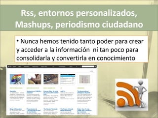 Rss, entornos personalizados, Mashups, periodismo ciudadano Nunca hemos tenido tanto poder para crear y acceder a la información  ni tan poco para consolidarla y convertirla en conocimiento 