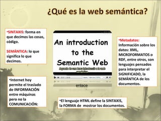 SINTAXIS : forma en que decimos las cosas, código. SEMÁNTICA : lo que significa lo que decimos. Internet hoy permite el traslado de INFORMACIÓN  entre máquinas  pero no la COMUNICACIÓN: El lenguaje HTML define la SINTAXIS, la FORMA de  mostrar los documentos.  Metadatos:  Información sobre los datos: XML, MICROFORMATOS o RDF, entre otros, son lenguajes pensados para interpretar el SIGNIFICADO, la SEMÁNTICA de los documentos. enlace 