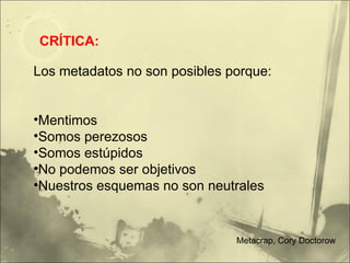 Los metadatos no son posibles porque: Mentimos Somos perezosos Somos estúpidos No podemos ser objetivos Nuestros esquemas no son neutrales CRÍTICA: Metacrap, Cory Doctorow 