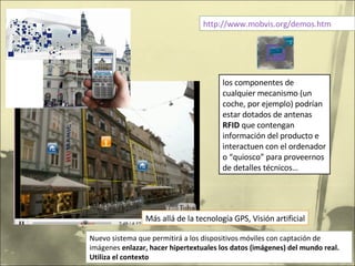 http://www.mobvis.org/demos.htm Nuevo sistema que permitirá a los dispositivos móviles con captación de imágenes  enlazar, hacer hipertextuales los datos (imágenes) del mundo real. Utiliza el contexto los componentes de cualquier mecanismo (un coche, por ejemplo) podrían estar dotados de antenas  RFID  que contengan información del producto e interactuen con el ordenador o “quiosco” para proveernos de detalles técnicos…  Más allá de la tecnología GPS, Visión artificial 