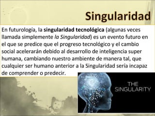 En futurología, la  singularidad tecnológica  (algunas veces llamada simplemente  la Singularidad ) es un evento futuro en el que se predice que el progreso tecnológico y el cambio social acelerarán debido al desarrollo de inteligencia super humana, cambiando nuestro ambiente de manera tal, que cualquier ser humano anterior a la Singularidad sería incapaz de comprender o predecir. 