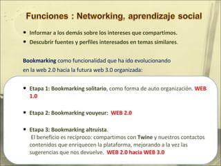 Informar a los demás sobre los intereses que compartimos.  Descubrir fuentes y perfiles interesados en temas similares .  Bookmarking  como funcionalidad que ha ido evolucionando en la web 2.0 hacia la futura web 3.0 organizada: Etapa 1: Bookmarking solitario , como forma de auto organización.  WEB 1.0   Etapa 2: Bookmarking vouyeur:  WEB 2.0 Etapa 3: Bookmarking altruista .   El beneficio es recíproco: compartimos con  Twine  y nuestros contactos contenidos que enriquecen la plataforma, mejorando a la vez las sugerencias que nos devuelve.  WEB 2.0 hacia WEB 3.0 