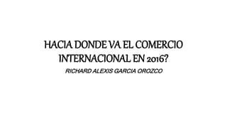 HACIA DONDE VA EL COMERCIO
INTERNACIONAL EN 2016?
RICHARD ALEXIS GARCIA OROZCO
 