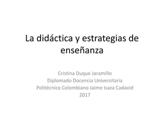 La didáctica y estrategias de
enseñanza
Cristina Duque Jaramillo
Diplomado Docencia Universitaria
Politécnico Colombiano Jaime Isaza Cadavid
2017
 