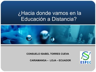 ¿Hacia donde vamos en la Educación a Distancia? CONSUELO ISABEL TORRES CUEVA    CARIAMANGA –  LOJA – ECUADOR 