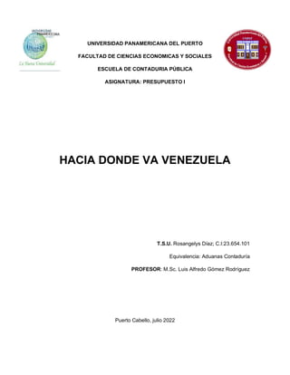 UNIVERSIDAD PANAMERICANA DEL PUERTO
FACULTAD DE CIENCIAS ECONOMICAS Y SOCIALES
ESCUELA DE CONTADURIA PÚBLICA
ASIGNATURA: PRESUPUESTO I
HACIA DONDE VA VENEZUELA
T.S.U. Rosangelys Díaz; C.I:23.654.101
Equivalencia: Aduanas Contaduría
PROFESOR: M.Sc. Luis Alfredo Gómez Rodríguez
Puerto Cabello, julio 2022
 