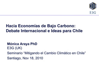 Hacia Economías de Bajo Carbono:
Debate Internacional e Ideas para Chile
Mónica Araya PhD
E3G (UK)
Seminario “Mitigando el Cambio Climático en Chile”
Santiago, Nov 18, 2010
 