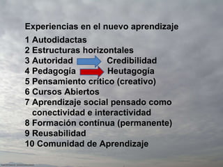 Experiencias en el nuevo aprendizaje 1 Autodidactas 2 Estructuras horizontales 3 Autoridad  Credibilidad 4 Pedagogía  Heutagogía 5 Pensamiento crítico (creativo) 6 Cursos Abiertos 7 Aprendizaje social pensado como conectividad e interactividad 8 Formación contínua (permanente) 9 Reusabilidad 10 Comunidad de Aprendizaje 