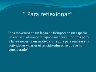 “ Para reflexionar”
“nos movemos en un lapso de tiempo y en un espacio
en el que el alumno trabaja de manera autónoma pero
a la vez necesita un motivo y una guía para realizar sus
actividades y darles el sentido educativo que se ha
considerado”
 