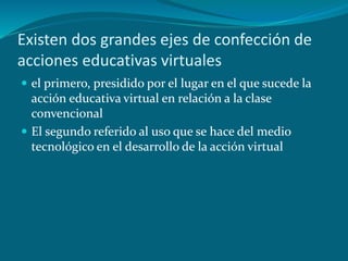 Existen dos grandes ejes de confección de
acciones educativas virtuales
 el primero, presidido por el lugar en el que sucede la
acción educativa virtual en relación a la clase
convencional
 El segundo referido al uso que se hace del medio
tecnológico en el desarrollo de la acción virtual
 