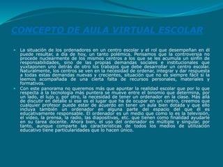CONCEPTO DE AULA VIRTUAL ESCOLAR
 La situación de los ordenadores en un centro escolar y el rol que desempeñan en él
puede resultar, a día de hoy, un tanto polémica. Pensamos que la controversia no
procede nuclearmente de los mismos centros a los que se les acumula un sinfín de
responsabilidades, sino de las propias demandas sociales e institucionales que
yuxtaponen uno detrás de otro los trabajos que debe desarrollar un centro escolar.
Naturalmente, los centros se ven en la necesidad de ordenar, integrar y dar respuesta
a todas estas demandas nuevas y crecientes, situación que no es siempre fácil si la
leemos acompañada de una cierta falta de recursos personales, materiales y
formativos.
 Con este panorama no queremos más que apuntar la realidad escolar que por lo que
respecta a la tecnología más puntera se mueve entre el binomio que determina, por
un lado, el lujo y, por otro, la necesidad de tener un ordenador en la clase. Más allá
de discutir en detalle si ese es el lugar que ha de ocupar en un centro, creemos que
cualquier profesor puede estar de acuerdo en tener un aula bien dotada y que ello
incluya también un ordenador en alguna parte del espacio del que él es
educativamente responsable. El ordenador es un medio que como lo es la televisión,
el vídeo, la prensa, la radio, las diapositivas, etc. que tienen como finalidad ayudarle
en su tarea docente. Ahora bien, el uso del ordenador es múltiple y singular, por
tanto, aunque comparte las características de todos los medios de utilización
educativo tiene particularidades que lo hacen único.
 