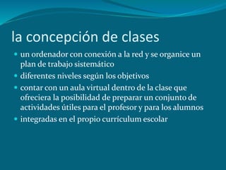 la concepción de clases
 un ordenador con conexión a la red y se organice un
plan de trabajo sistemático
 diferentes niveles según los objetivos
 contar con un aula virtual dentro de la clase que
ofreciera la posibilidad de preparar un conjunto de
actividades útiles para el profesor y para los alumnos
 integradas en el propio currículum escolar
 