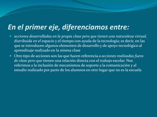 En el primer eje, diferenciamos entre:
 acciones desarrolladas en la propia clase pero que tienen una naturaleza virtual,
distribuida en el espacio y el tiempo con ayuda de la tecnología; es decir, en las
que se introducen algunos elementos de desarrollo y de apoyo tecnológico al
aprendizaje realizado en la misma clase
 Otro tipo de acciones son las que hacen referencia a acciones realizadas fuera
de clase pero que tienen una relación directa con el trabajo escolar. Nos
referimos a la inclusión de mecanismos de soporte a la comunicación y al
estudio realizado por parte de los alumnos en otro lugar que no es la escuela
 