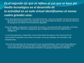 En el segundo eje que se refiere al uso que se hace del
medio tecnológico en el desarrollo de
la actividad en un aula virtual identificamos al menos
cuatro grandes usos:
a)uso de programas de ordenador como herramientas, como por ejemplo, los instrumentos de
gestión de la información como pueden ser un procesador de textos, una hoja de cálculo o
un programa de edición de documentos digitales;
b)uso de medios, programas o materiales de acceso y comunicación del contenido curricular,
léase, CD-Rom, Internet o programas que configuran entornos de exploración e
indagación;
c) uso de programas o materiales como instrumento de soporte a la construcción de
conocimiento específico de un área curricular, como por ejemplo, los tutoriales o las
simulaciones;
d)uso de herramientas de comunicación entre los participantes, tanto entre los profesores
como entre los alumnos entre ellos y entre profesores y alumnos, como puede ser el
correo electrónico, las discusiones virtuales o los grupos cooperativos virtuales.
 