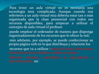 Para tener un aula virtual no es necesaria una
tecnología muy complicada. Aunque cuando nos
referimos a un aula virtual ésta debería estar tan o más
organizada que la clase presencial con todos sus
recursos disponibles, para empezar a utilizar el
concepto de aula virtual el profesor
puede emplear el ordenador de manera que disponga
organizadamente de los recursos que le ofrece la red;
más adelante, por ejemplo, se puede confeccionar su
propia página web en la que distribuya y relacione los
recursos que va a utilizar –bases de datos, direcciones
electrónicas, foros, debates, trabajo en grupo,
librerías virtuales, actividades de aprendizaje y
autoevaluación, etc
 