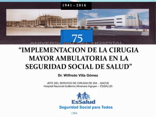 “IMPLEMENTACION DE LA CIRUGIA
MAYOR AMBULATORIA EN LA
SEGURIDAD SOCIAL DE SALUD”
Dr. Wilfredo Villa Gómez
JEFE DEL SERVICIO DE CIRUGIA DE DIA - SACCE
Hospital Nacional Guillermo Almenara Irigoyen – ESSALUD.
CMA
Seguridad Social para Todos
1 9 4 1 - 2 0 1 6
75
 