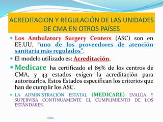 ACREDITACION Y REGULACIÓN DE LAS UNIDADES
DE CMA EN OTROS PAÍSES
 Los Ambulatory Surgery Centers (ASC) son en
EE.UU. “uno...
