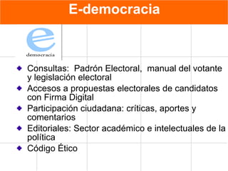 E - democracia Consultas:  Padrón Electoral,  manual del votante y legislación electoral Accesos a propuestas electorales de candidatos con Firma Digital Participación ciudadana: críticas, aportes y comentarios Editoriales: Sector académico e intelectuales de la política Código Ético 