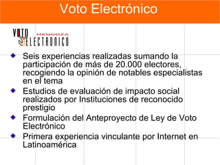 Voto Electrónico Seis experiencias realizadas sumando la participación de más de 20.000 electores, recogiendo la opinión de notables especialistas en el tema Estudios de evaluación de impacto social realizados por Instituciones de reconocido prestigio Formulación del Anteproyecto de Ley de Voto Electrónico Primera experiencia vinculante por Internet en Latinoamérica 