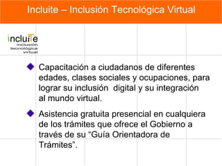 Incluite – Inclusión Tecnológica Virtual Capacitación a ciudadanos de diferentes edades, clases sociales y ocupaciones, para lograr su inclusión  digital y su integración  al mundo virtual.  Asistencia gratuita presencial en cualquiera de los trámites que ofrece el Gobierno a través de su “Guía Orientadora de Trámites”.  