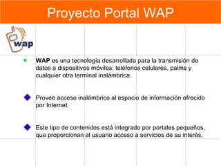 Proyecto Portal WAP WAP  e s una tecnología desarrollada para la transmisión de datos a dispositivos móviles: teléfonos celulares, palms y cualquier otra terminal inalámbrica. Provee acceso inalámbrico al espacio de información ofrecido por Internet. Este tipo de contenidos está integrado por portales pequeños, que proporcionan al usuario acceso a servicios de su interés. 