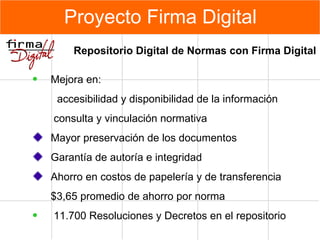 Proyecto Firma Digital Repositorio Digital de Normas con Firma Digital Mejora en : accesibilidad y disponibilidad de la información   consulta y vinculación normativa Mayor preservación de los documentos Garantía de autoría e integridad Ahorro en costos de papelería y de transferencia  $3,65 promedio  de ahorro  por norma 11.700 Resoluciones y Decretos en el repositorio 