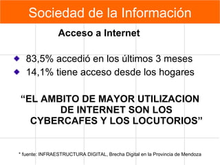 83,5% accedió en los últimos 3 meses 14,1% tiene acceso desde los hogares  “ EL AMBITO DE MAYOR UTILIZACION DE INTERNET SON LOS CYBERCAFES Y LOS LOCUTORIOS” * fuente: INFRAESTRUCTURA DIGITAL, Brecha Digital en la Provincia de Mendoza Acceso a Internet Sociedad de la Información 