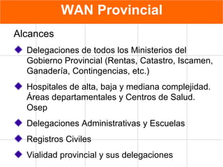 WAN Provincial Alcances Delegaciones de todos los Ministerios del Gobierno Provincial (Rentas, Catastro, Iscamen, Ganadería, Contingencias, etc.) Hospitales de alta, baja y mediana complejidad. Áreas departamentales y Centros de Salud. Osep Delegaciones Administrativas y Escuelas Registros Civiles Vialidad provincial y sus delegaciones 