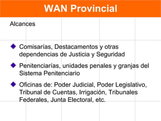 WAN Provincial Alcances Comisarías, Destacamentos y otras dependencias de Justicia y Seguridad Penitenciarías, unidades penales y granjas del Sistema Penitenciario Oficinas de: Poder Judicial, Poder Legislativo, Tribunal de Cuentas, Irrigación, Tribunales Federales, Junta Electoral, etc. 