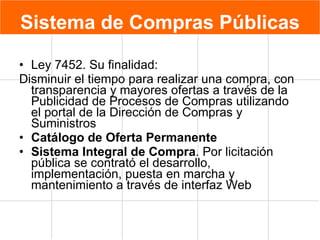 Sistema de Compras Públicas Ley 7452. Su finalidad: Disminuir el tiempo para realizar una compra, con transparencia y mayores ofertas a través de la Publicidad de Procesos de Compras utilizando el portal de la Dirección de Compras y Suministros Catálogo de Oferta Permanente Sistema Integral de Compra . Por licitación pública se contrató el desarrollo, implementación, puesta en marcha y mantenimiento a través de interfaz Web 