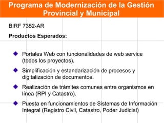 Programa de Modernización de la Gestión Provincial y Municipal Portales Web con funcionalidades de web service (todos los proyectos). Simplificación y estandarización de procesos y digitalización de documentos. Realización de trámites comunes entre organismos en línea (RPI y Catastro). Puesta en funcionamientos de Sistemas de Información Integral (Registro Civil, Catastro, Poder Judicial) BIRF 7352-AR Productos Esperados: 