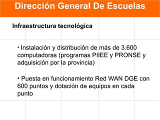 Dirección General De Escuelas Instalación y distribución de más de 3.600 computadoras (programas PIIEE y PRONSE y adquisición por la provincia) Puesta en funcionamiento Red WAN DGE con 600 puntos y dotación de equipos en cada punto  Infraestructura tecnológica   