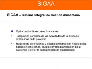 SIGAA Optimización de recursos financieros Integración completa de las actividades de la dirección distribuidas en la provincia  Registro de beneficiarios y grupos familiares con necesidades básicas insatisfechas, para la correcta planificación de la asistencia y evitar la superposición de prestaciones. SIGAA  – Sistema Integral de Gestión Alimentaria 