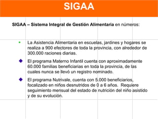 SIGAA La Asistencia Alimentaria en escuelas, jardines y hogares se realiza a 900 efectores de toda la provincia, con alrededor de  300.000 raciones diarias. El programa Materno Infantil cuenta con aproximadamente 60.000 familias beneficiarias en toda la provincia, de las cuales nunca se llevó un registro nominado. El programa Nutrivale, cuenta con 5.000 beneficiarios, focalizado en niños desnutridos de 0 a 6 años.  Requiere  seguimiento mensual del estado de nutrición del niño asistido y de su evolución. SIGAA – Sistema Integral de Gestión Alimentaria   en  números: 