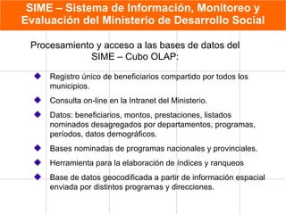 SIME – Sistema de Información, Monitoreo y Evaluación del Ministerio de Desarrollo Social Registro único de beneficiarios compartido por todos los municipios. Consulta on-line en la Intranet del Ministerio.  Datos: beneficiarios, montos, prestaciones, listados nominados desagregados por departamentos, programas, períodos, datos demográficos. Bases nominadas de programas nacionales y provinciales. Herramienta para la elaboración de índices y ranqueos Base de datos geocodificada a partir de información espacial enviada por distintos programas y direcciones. Procesamiento y acceso a las bases de datos del SIME – Cubo OLAP: 