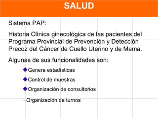 SALUD Sistema PAP: Historia Clínica ginecológica de las pacientes del Programa Provincial de Prevención y Detección Precoz del Cáncer de Cuello Uterino y de Mama. Algunas de sus funcionalidades son: Genera estadísticas Control de muestras Organización de consultorios Organización de turnos   