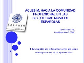 ACLEBIM. HACIA LA COMUNIDAD
    PROFESIONAL EN LAS
    BIBLIOTECAS MÓVILES
         ESPAÑOLAS

                                 Por Roberto Soto,
                           Presidente de ACLEBIM




  I Encuentro de Bibliomovileros de Chile
      (Santiago de Chile, de 7-9 agosto de 2012)
 