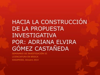 HACIA LA CONSTRUCCIÓN 
DE LA PROPUESTA 
INVESTIGATIVA 
POR: ADRIANA ELVIRA 
GÓMEZ CASTAÑEDA 
SEMINARIO DE INVESTIGACIÓN III 
LICENCIATURA EN BÁSICA 
SOGAMOSO, Octubre 2014 
 