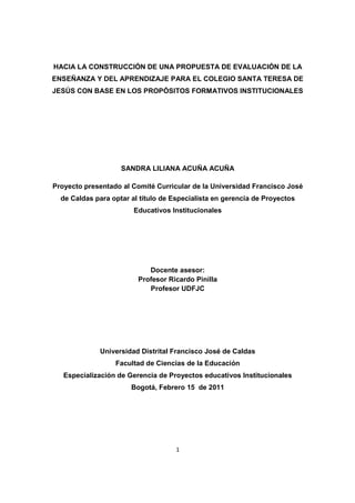 1
HACIA LA CONSTRUCCIÓN DE UNA PROPUESTA DE EVALUACIÓN DE LA
ENSEÑANZA Y DEL APRENDIZAJE PARA EL COLEGIO SANTA TERESA DE
JESÚS CON BASE EN LOS PROPÓSITOS FORMATIVOS INSTITUCIONALES
SANDRA LILIANA ACUÑA ACUÑA
Proyecto presentado al Comité Curricular de la Universidad Francisco José
de Caldas para optar al título de Especialista en gerencia de Proyectos
Educativos Institucionales
Docente asesor:
Profesor Ricardo Pinilla
Profesor UDFJC
Universidad Distrital Francisco José de Caldas
Facultad de Ciencias de la Educación
Especialización de Gerencia de Proyectos educativos Institucionales
Bogotá, Febrero 15 de 2011
 