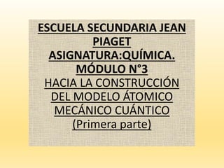 ESCUELA SECUNDARIA JEAN
PIAGET
ASIGNATURA:QUÍMICA.
MÓDULO N°3
HACIA LA CONSTRUCCIÓN
DEL MODELO ÁTOMICO
MECÁNICO CUÁNTICO
(Primera parte)
 