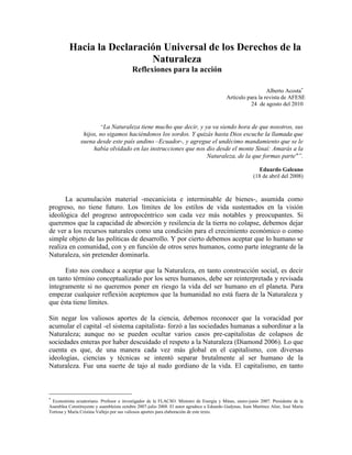 Hacia la Declaración Universal de los Derechos de la
                            Naturaleza
                                          Reflexiones para la acción

                                                                                                            Alberto Acosta
                                                                                          Artículo para la revista de AFESE
                                                                                                     24 de agosto del 2010



                         “La Naturaleza tiene mucho que decir, y ya va siendo hora de que nosotros, sus
                 hijos, no sigamos haciéndonos los sordos. Y quizás hasta Dios escuche la llamada que
                suena desde este país andino –Ecuador-, y agregue el undécimo mandamiento que se le
                     había olvidado en las instrucciones que nos dio desde el monte Sinaí: Amarás a la
                                                                  Naturaleza, de la que formas parte"”.

                                                                                                          Eduardo Galeano
                                                                                                        (18 de abril del 2008)



      La acumulación material -mecanicista e interminable de bienes-, asumida como
progreso, no tiene futuro. Los límites de los estilos de vida sustentados en la visión
ideológica del progreso antropocéntrico son cada vez más notables y preocupantes. Si
queremos que la capacidad de absorción y resilencia de la tierra no colapse, debemos dejar
de ver a los recursos naturales como una condición para el crecimiento económico o como
simple objeto de las políticas de desarrollo. Y por cierto debemos aceptar que lo humano se
realiza en comunidad, con y en función de otros seres humanos, como parte integrante de la
Naturaleza, sin pretender dominarla.

      Esto nos conduce a aceptar que la Naturaleza, en tanto construcción social, es decir
en tanto término conceptualizado por los seres humanos, debe ser reinterpretada y revisada
íntegramente si no queremos poner en riesgo la vida del ser humano en el planeta. Para
empezar cualquier reflexión aceptemos que la humanidad no está fuera de la Naturaleza y
que ésta tiene límites.

Sin negar los valiosos aportes de la ciencia, debemos reconocer que la voracidad por
acumular el capital -el sistema capitalista- forzó a las sociedades humanas a subordinar a la
Naturaleza; aunque no se pueden ocultar varios casos pre-capitalistas de colapsos de
sociedades enteras por haber descuidado el respeto a la Naturaleza (Diamond 2006). Lo que
cuenta es que, de una manera cada vez más global en el capitalismo, con diversas
ideologías, ciencias y técnicas se intentó separar brutalmente al ser humano de la
Naturaleza. Fue una suerte de tajo al nudo gordiano de la vida. El capitalismo, en tanto




 Economista ecuatoriano. Profesor e investigador de la FLACSO. Ministro de Energía y Minas, enero-junio 2007. Presidente de la
Asamblea Constituyente y asambleísta octubre 2007-julio 2008. El autor agradece a Eduardo Gudynas, Joan Martínez Alier, José María
Tortosa y María Cristina Vallejo por sus valiosos aportes para elaboración de este texto.
 