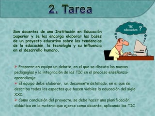 Son docentes de una Institución en Educación
Superior y se les encarga elaborar las bases
de un proyecto educativo sobre las tendencias
de la educación, la tecnología y su influencia
en el desarrollo humano.
 Preparar en equipo un debate, en el que se discuta las nuevas
pedagogías y la integración de las TIC en el proceso enseñanza-
aprendizaje.
 El equipo debe elaborar, un documento detallado, en el que se
describa todos los aspectos que hacen viables la educación del siglo
XXI.
 Como conclusión del proyecto, se debe hacer una planificación
didáctica en la materia que ejerce como docente, aplicando las TIC.
 