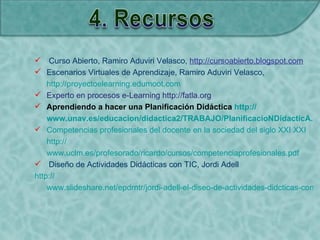  Curso Abierto, Ramiro Aduviri Velasco, http://cursoabierto.blogspot.com
 Escenarios Virtuales de Aprendizaje, Ramiro Aduviri Velasco,
http://proyectoelearning.edumoot.com
 Experto en procesos e-Learning http://fatla.org
 Aprendiendo a hacer una Planificación Didáctica http://
www.unav.es/educacion/didactica2/TRABAJO/PlanificacioNDidacticA.ht
 Competencias profesionales del docente en la sociedad del siglo XXI XXI
http://
www.uclm.es/profesorado/ricardo/cursos/competenciaprofesionales.pdf
 Diseño de Actividades Didácticas con TIC, Jordi Adell
http://
www.slideshare.net/epdrntr/jordi-adell-el-diseo-de-actividades-didcticas-con-ti
 