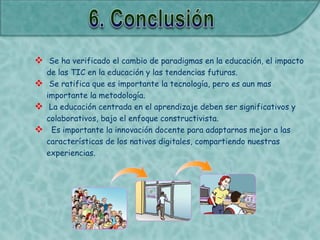 Se ha verificado el cambio de paradigmas en la educación, el impacto
de las TIC en la educación y las tendencias futuras.
 Se ratifica que es importante la tecnología, pero es aun mas
importante la metodología.
 La educación centrada en el aprendizaje deben ser significativos y
colaborativos, bajo el enfoque constructivista.
 Es importante la innovación docente para adaptarnos mejor a las
características de los nativos digitales, compartiendo nuestras
experiencias.
 