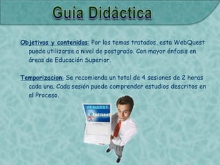 Objetivos y contenidos: Por los temas tratados, esta WebQuest
puede utilizarse a nivel de postgrado. Con mayor énfasis en
áreas de Educación Superior.
Temporizacion: Se recomienda un total de 4 sesiones de 2 horas
cada una. Cada sesión puede comprender estudios descritos en
el Proceso.
 