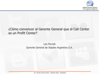 ¿Cómo convencer al Gerente General que el Call Center
es un Profit Center?


                         Leo Piccioli
           Gerente General de Staples Argentina S.A.




                 27 y 28 de Junio de 2012 – Buenos Aires - Argentina
 